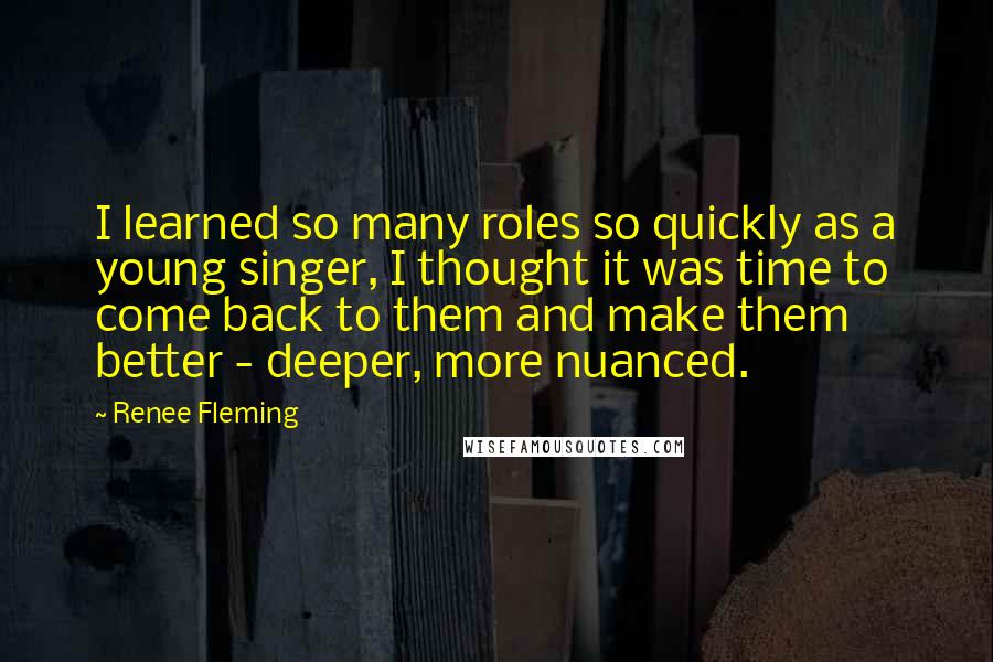 Renee Fleming Quotes: I learned so many roles so quickly as a young singer, I thought it was time to come back to them and make them better - deeper, more nuanced.