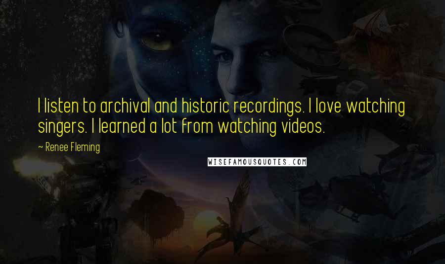 Renee Fleming Quotes: I listen to archival and historic recordings. I love watching singers. I learned a lot from watching videos.