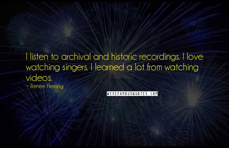 Renee Fleming Quotes: I listen to archival and historic recordings. I love watching singers. I learned a lot from watching videos.