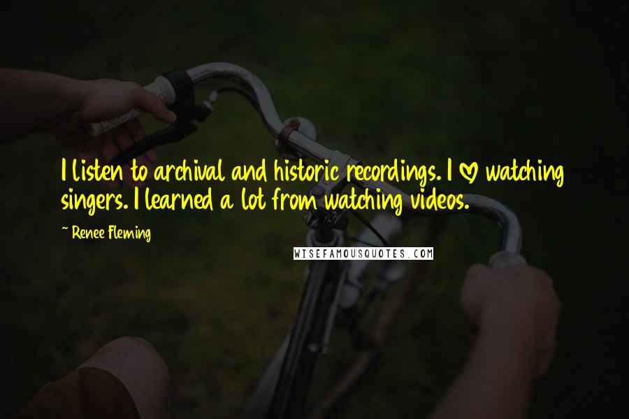 Renee Fleming Quotes: I listen to archival and historic recordings. I love watching singers. I learned a lot from watching videos.