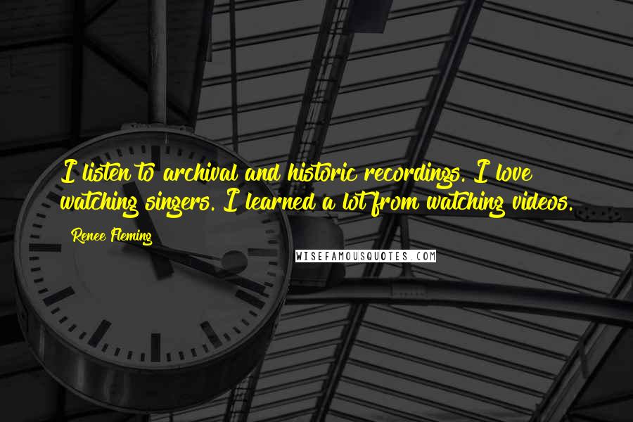 Renee Fleming Quotes: I listen to archival and historic recordings. I love watching singers. I learned a lot from watching videos.