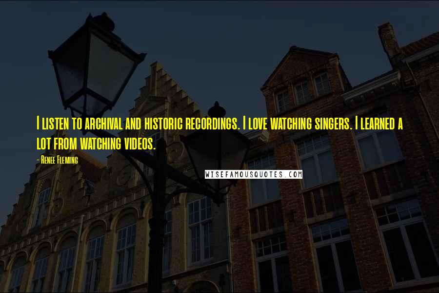 Renee Fleming Quotes: I listen to archival and historic recordings. I love watching singers. I learned a lot from watching videos.