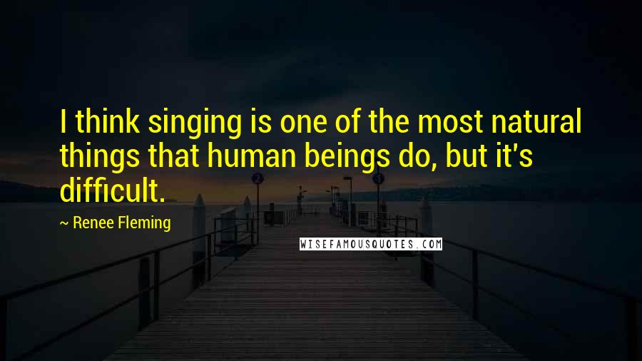 Renee Fleming Quotes: I think singing is one of the most natural things that human beings do, but it's difficult.