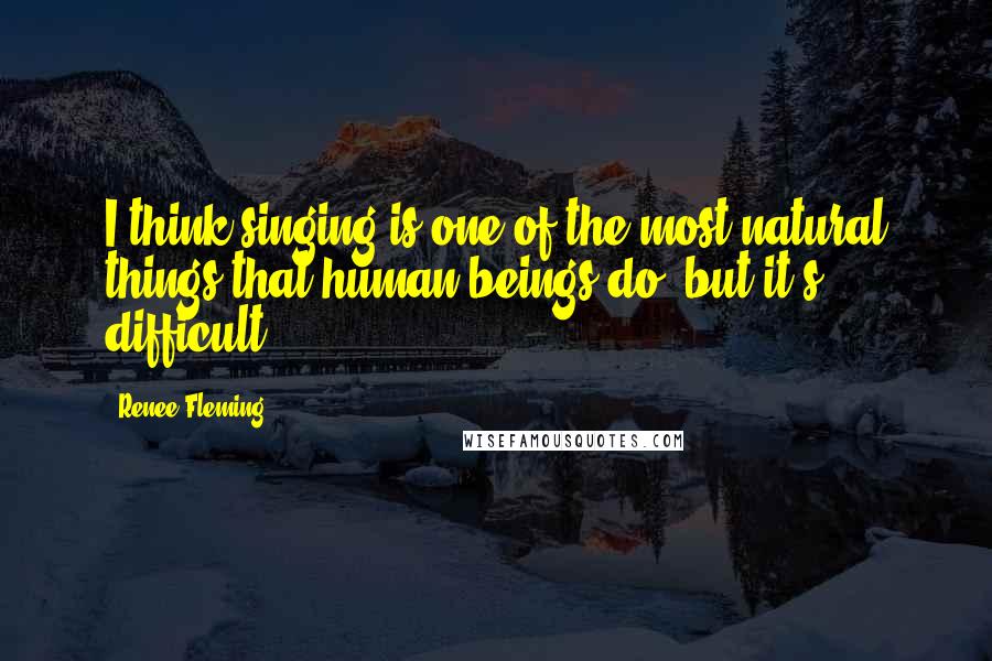 Renee Fleming Quotes: I think singing is one of the most natural things that human beings do, but it's difficult.