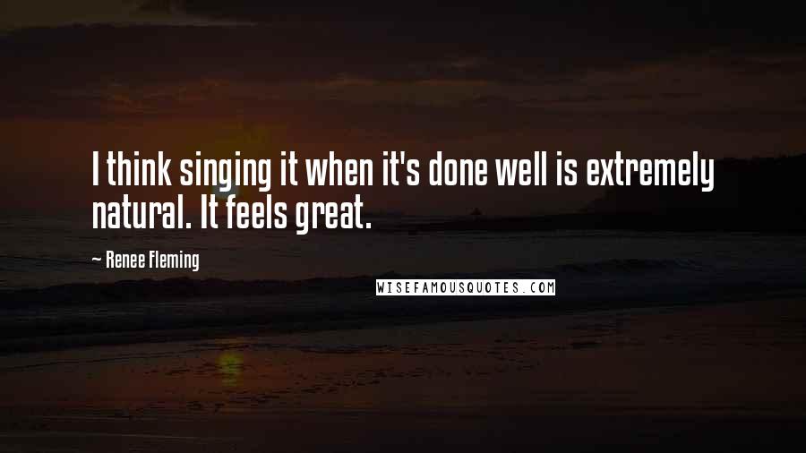 Renee Fleming Quotes: I think singing it when it's done well is extremely natural. It feels great.