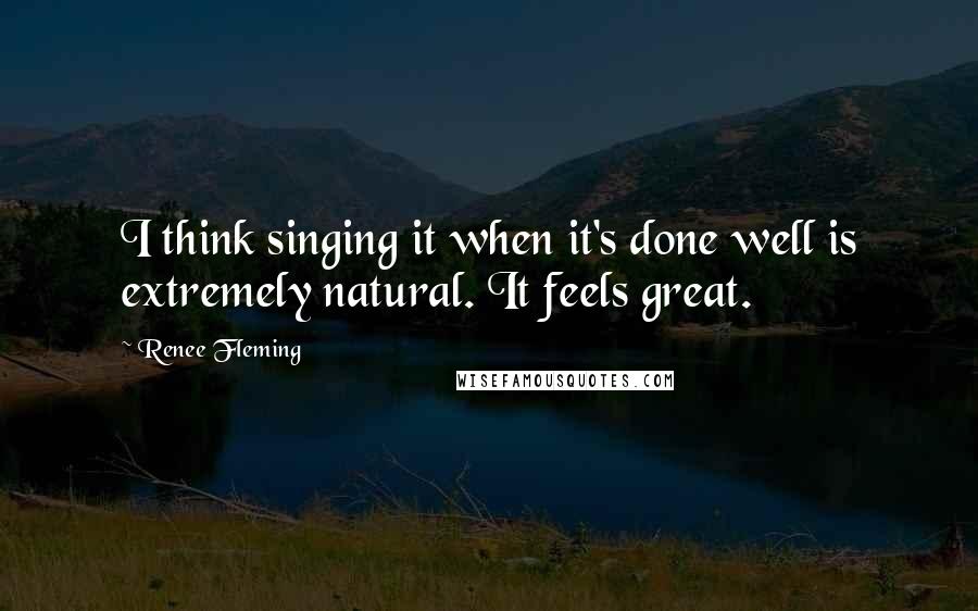Renee Fleming Quotes: I think singing it when it's done well is extremely natural. It feels great.