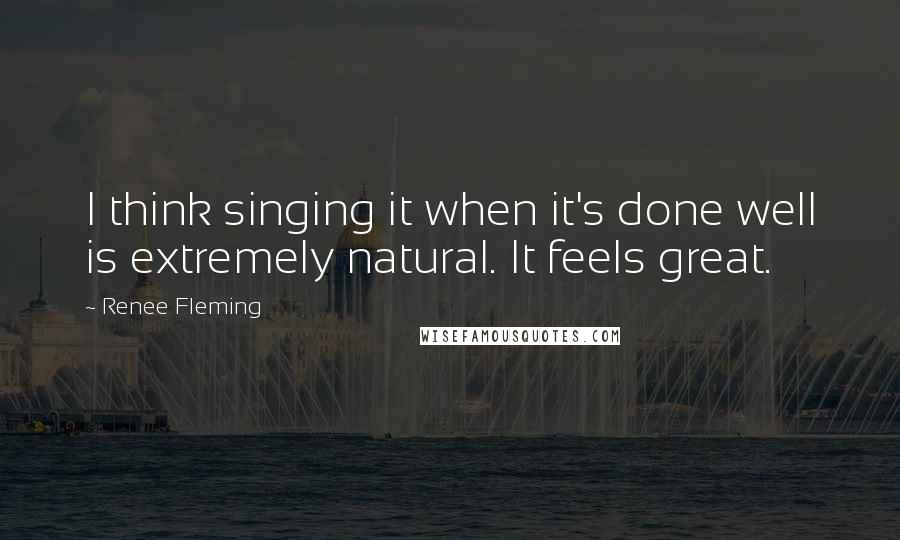 Renee Fleming Quotes: I think singing it when it's done well is extremely natural. It feels great.