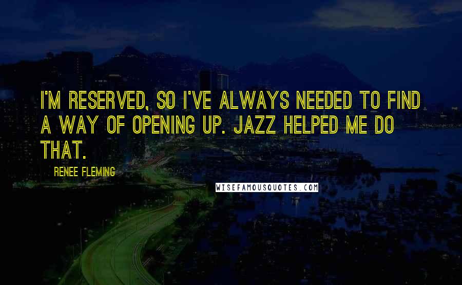 Renee Fleming Quotes: I'm reserved, so I've always needed to find a way of opening up. Jazz helped me do that.