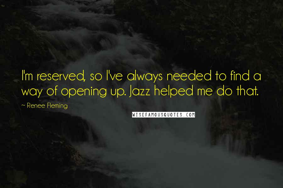 Renee Fleming Quotes: I'm reserved, so I've always needed to find a way of opening up. Jazz helped me do that.