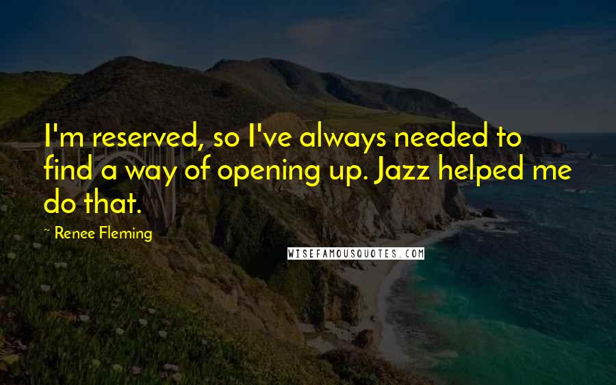 Renee Fleming Quotes: I'm reserved, so I've always needed to find a way of opening up. Jazz helped me do that.