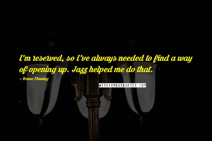 Renee Fleming Quotes: I'm reserved, so I've always needed to find a way of opening up. Jazz helped me do that.