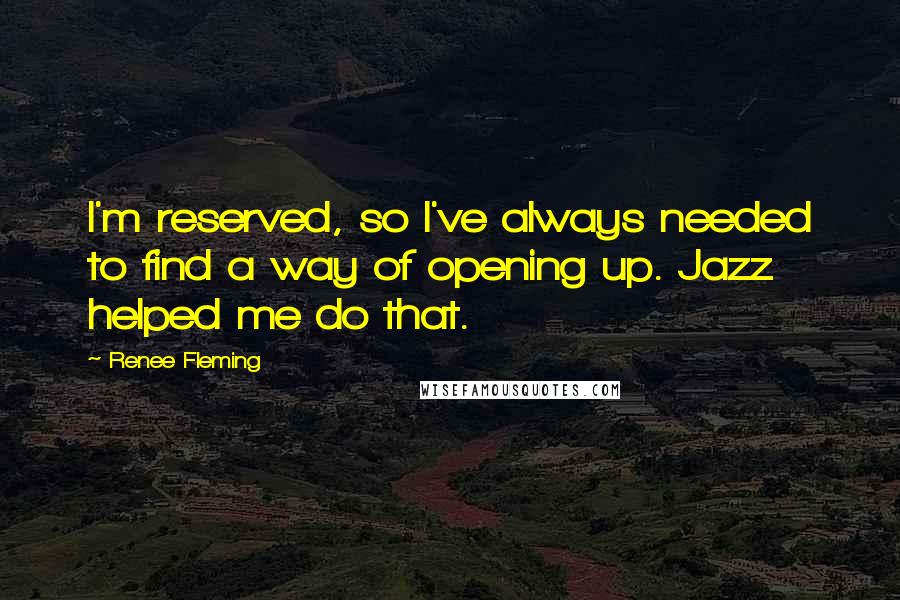 Renee Fleming Quotes: I'm reserved, so I've always needed to find a way of opening up. Jazz helped me do that.