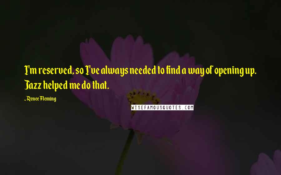 Renee Fleming Quotes: I'm reserved, so I've always needed to find a way of opening up. Jazz helped me do that.