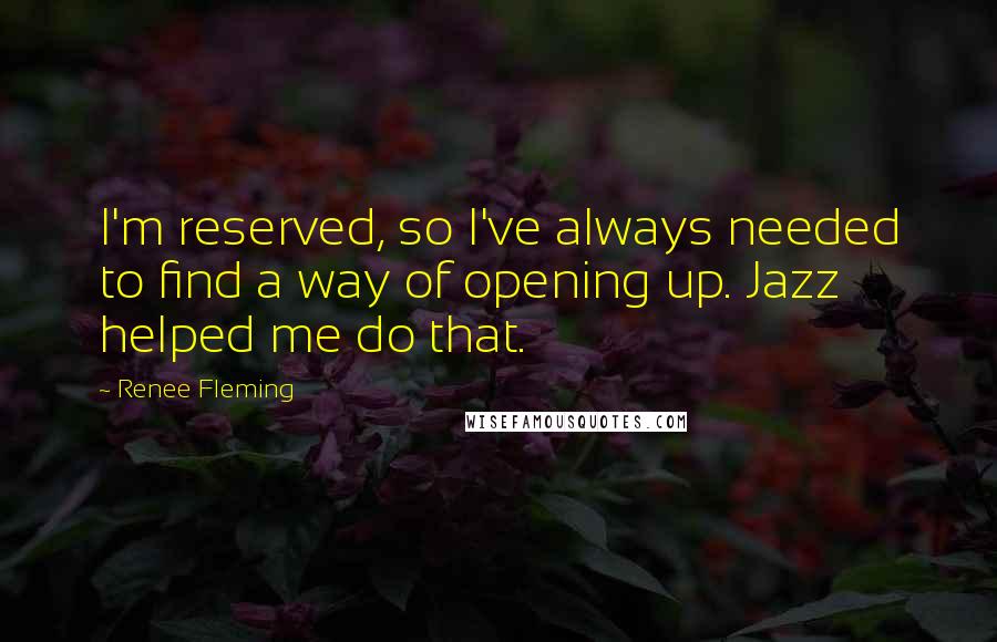 Renee Fleming Quotes: I'm reserved, so I've always needed to find a way of opening up. Jazz helped me do that.