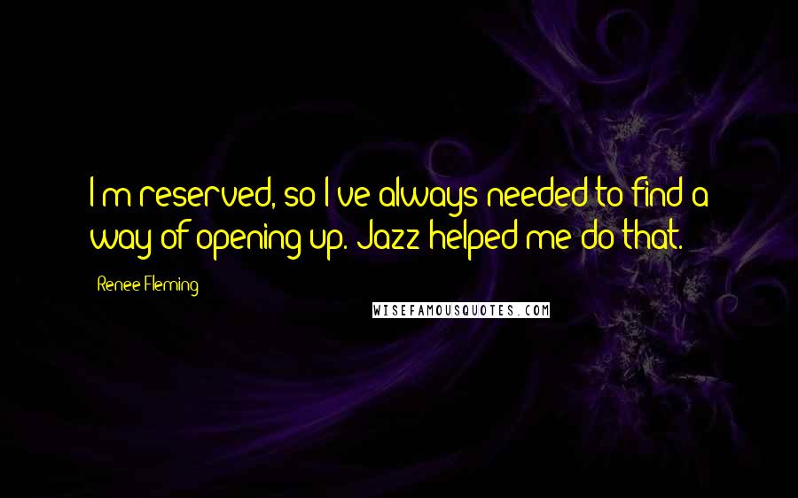 Renee Fleming Quotes: I'm reserved, so I've always needed to find a way of opening up. Jazz helped me do that.