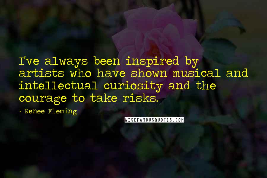 Renee Fleming Quotes: I've always been inspired by artists who have shown musical and intellectual curiosity and the courage to take risks.