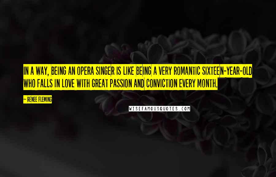 Renee Fleming Quotes: In a way, being an opera singer is like being a very romantic sixteen-year-old who falls in love with great passion and conviction every month.