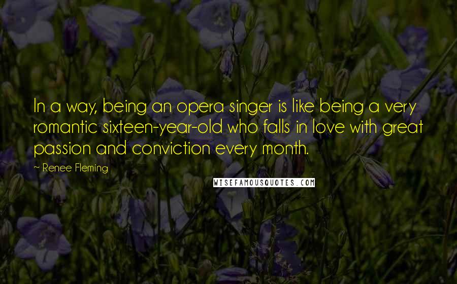 Renee Fleming Quotes: In a way, being an opera singer is like being a very romantic sixteen-year-old who falls in love with great passion and conviction every month.