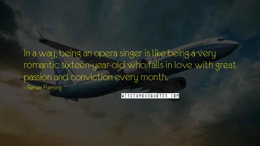 Renee Fleming Quotes: In a way, being an opera singer is like being a very romantic sixteen-year-old who falls in love with great passion and conviction every month.