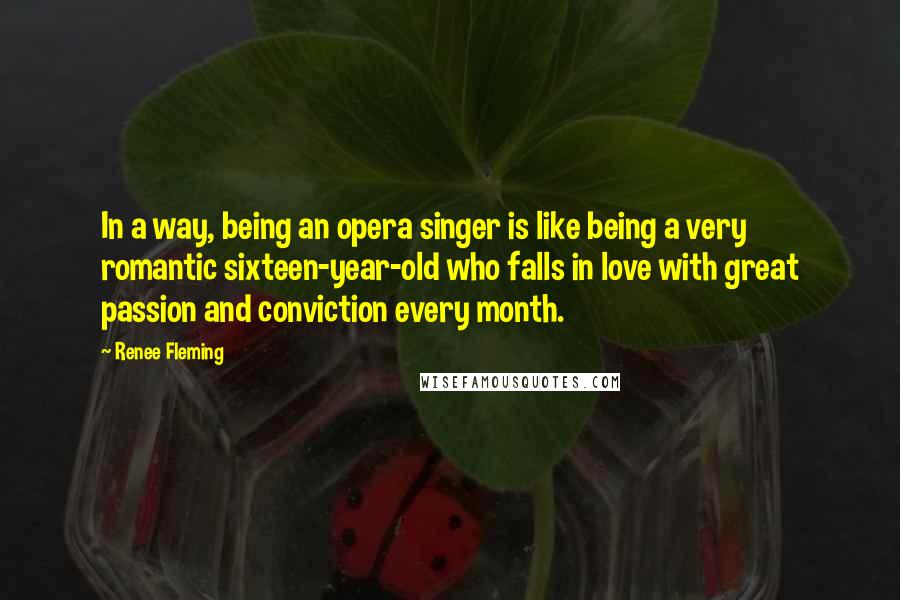 Renee Fleming Quotes: In a way, being an opera singer is like being a very romantic sixteen-year-old who falls in love with great passion and conviction every month.