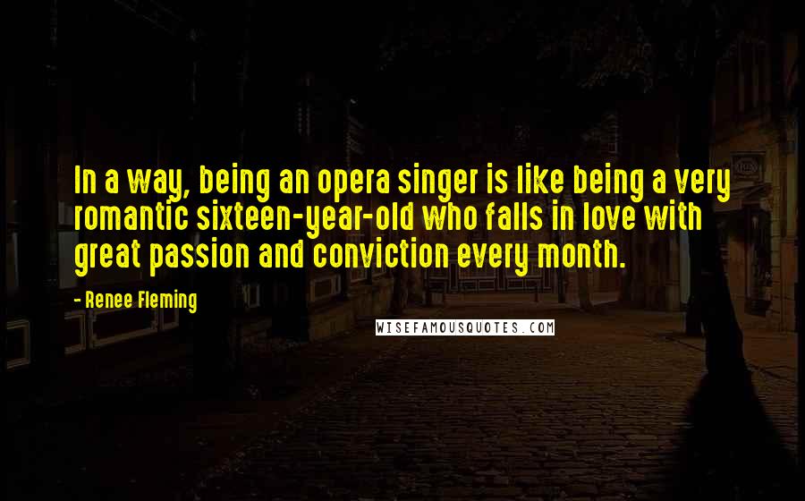 Renee Fleming Quotes: In a way, being an opera singer is like being a very romantic sixteen-year-old who falls in love with great passion and conviction every month.