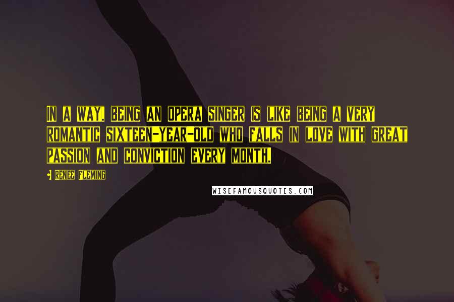 Renee Fleming Quotes: In a way, being an opera singer is like being a very romantic sixteen-year-old who falls in love with great passion and conviction every month.