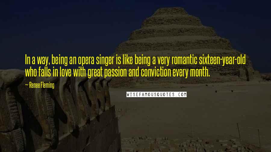 Renee Fleming Quotes: In a way, being an opera singer is like being a very romantic sixteen-year-old who falls in love with great passion and conviction every month.