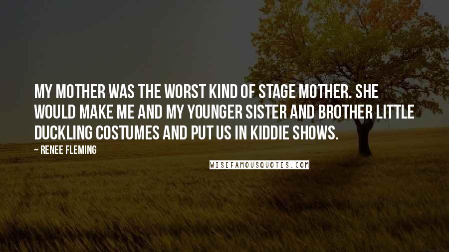 Renee Fleming Quotes: My mother was the worst kind of stage mother. She would make me and my younger sister and brother little duckling costumes and put us in kiddie shows.