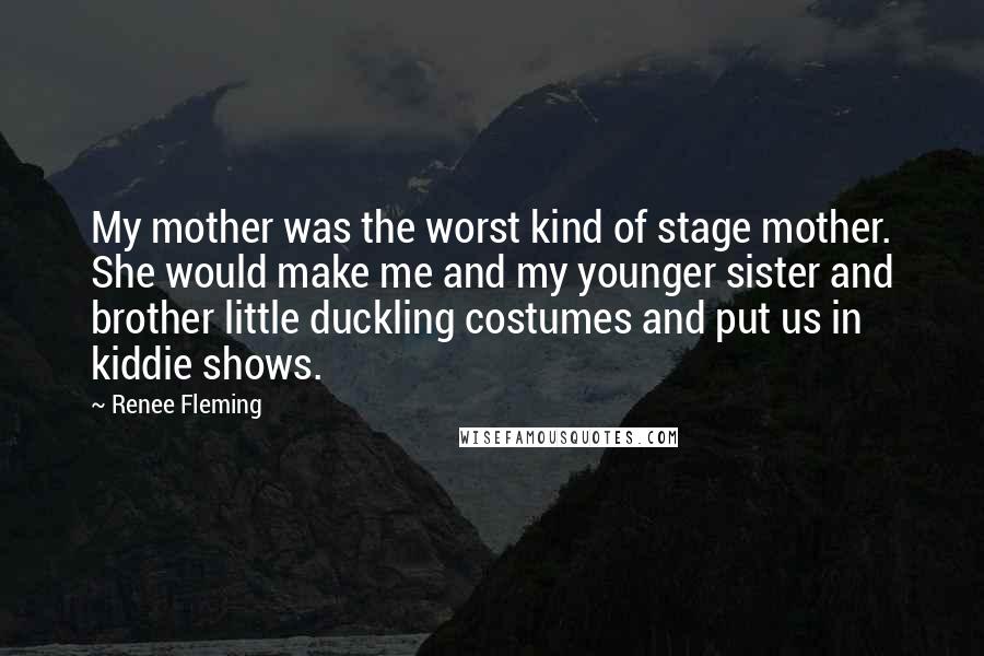Renee Fleming Quotes: My mother was the worst kind of stage mother. She would make me and my younger sister and brother little duckling costumes and put us in kiddie shows.