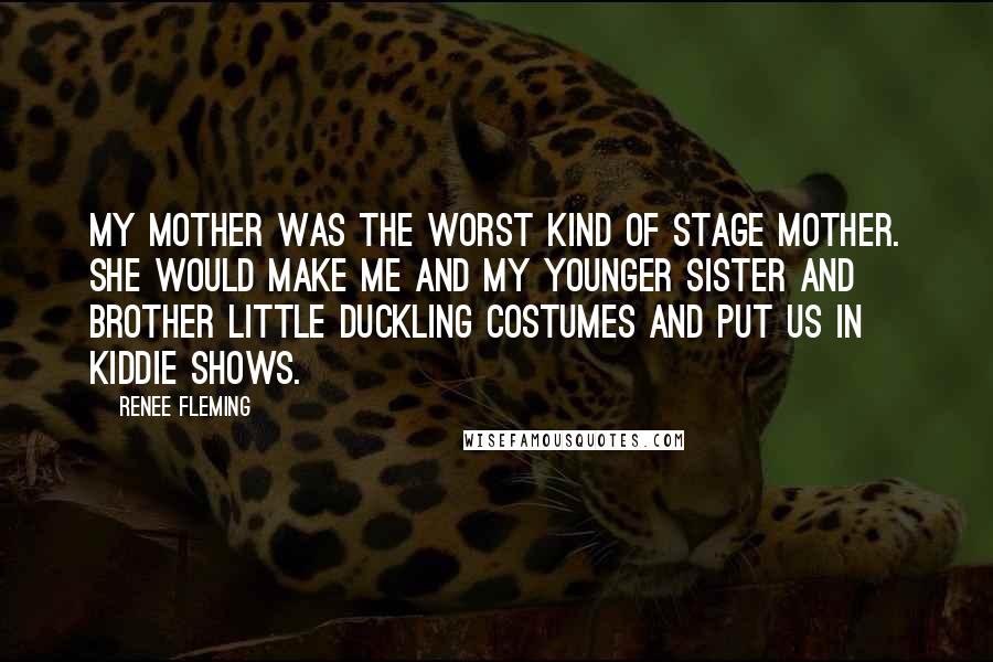 Renee Fleming Quotes: My mother was the worst kind of stage mother. She would make me and my younger sister and brother little duckling costumes and put us in kiddie shows.