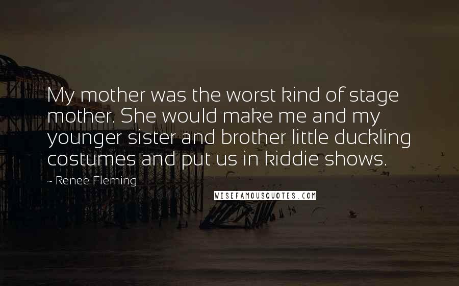 Renee Fleming Quotes: My mother was the worst kind of stage mother. She would make me and my younger sister and brother little duckling costumes and put us in kiddie shows.