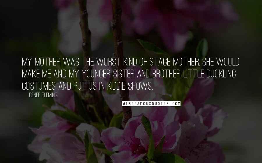 Renee Fleming Quotes: My mother was the worst kind of stage mother. She would make me and my younger sister and brother little duckling costumes and put us in kiddie shows.