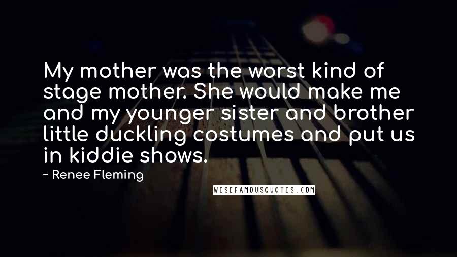 Renee Fleming Quotes: My mother was the worst kind of stage mother. She would make me and my younger sister and brother little duckling costumes and put us in kiddie shows.