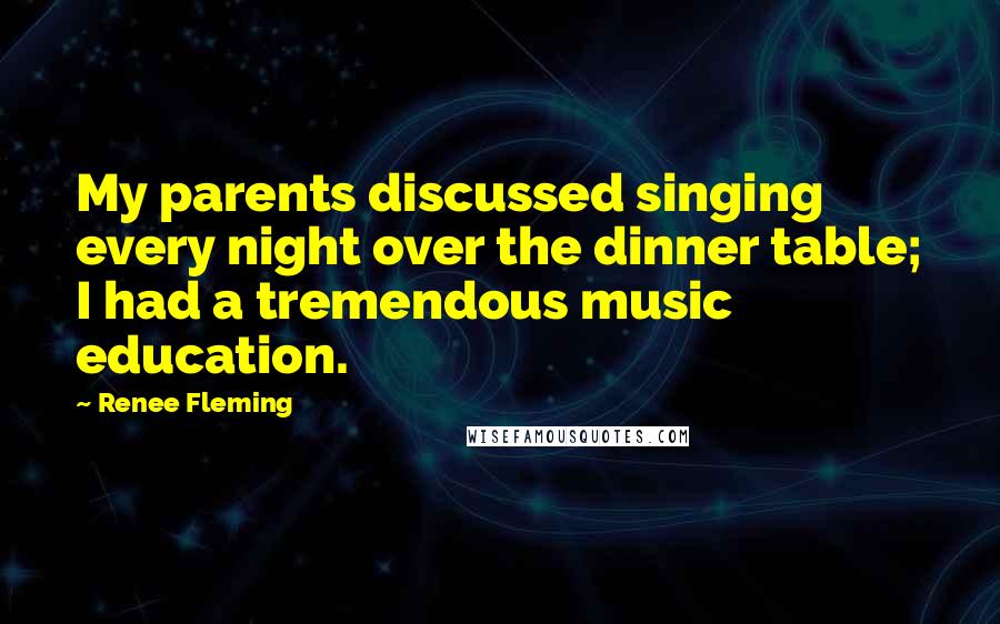 Renee Fleming Quotes: My parents discussed singing every night over the dinner table; I had a tremendous music education.