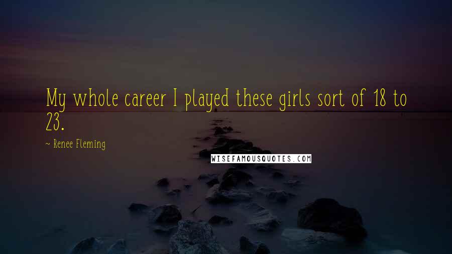 Renee Fleming Quotes: My whole career I played these girls sort of 18 to 23.