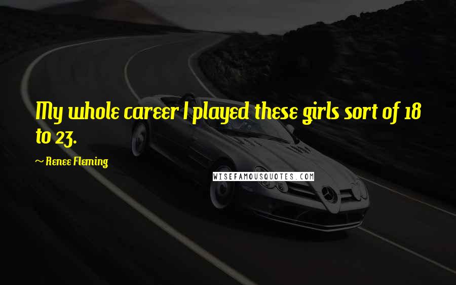 Renee Fleming Quotes: My whole career I played these girls sort of 18 to 23.