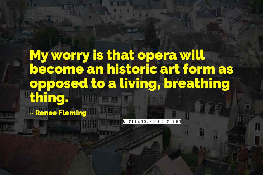 Renee Fleming Quotes: My worry is that opera will become an historic art form as opposed to a living, breathing thing.