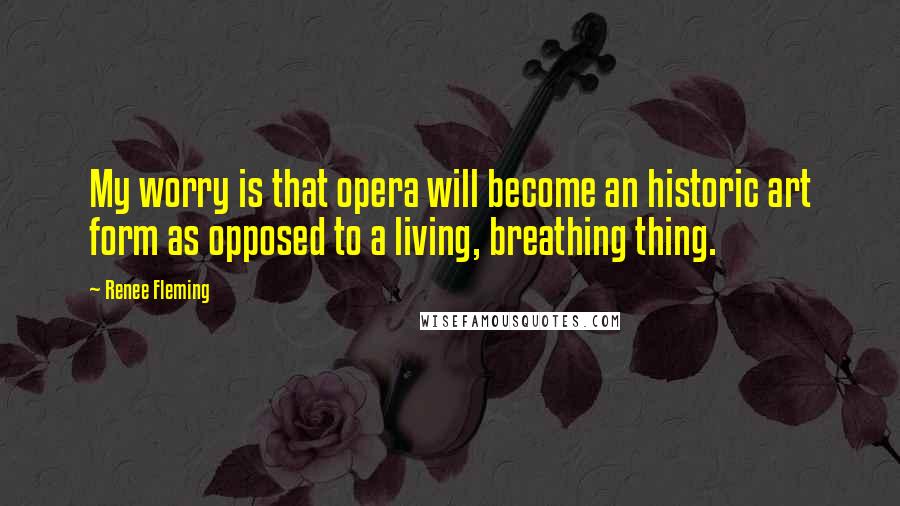 Renee Fleming Quotes: My worry is that opera will become an historic art form as opposed to a living, breathing thing.