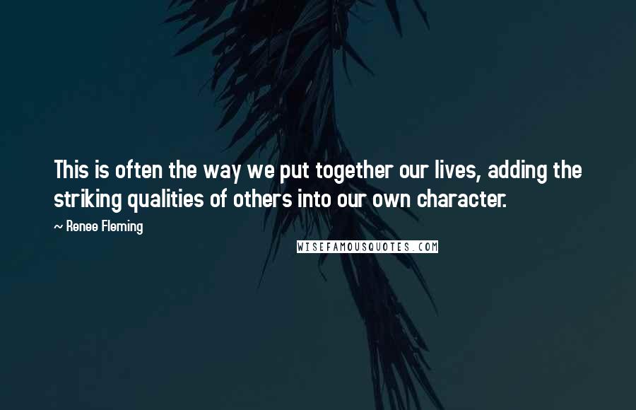 Renee Fleming Quotes: This is often the way we put together our lives, adding the striking qualities of others into our own character.