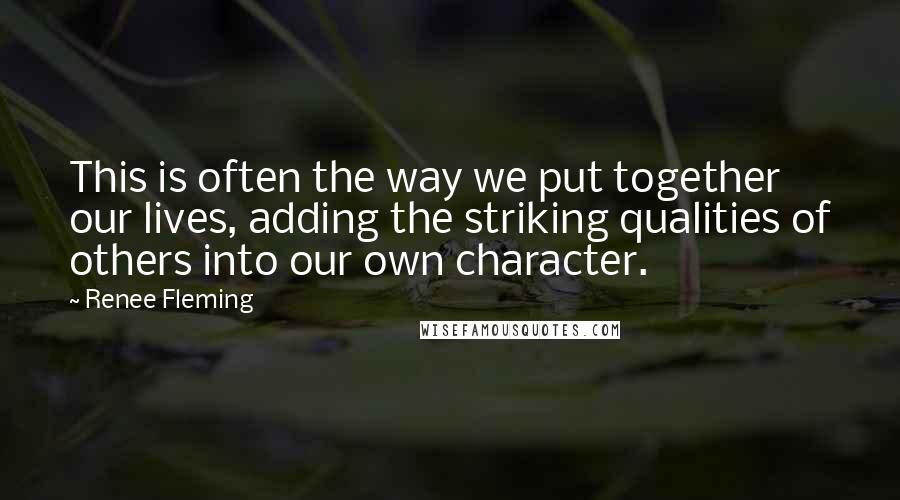 Renee Fleming Quotes: This is often the way we put together our lives, adding the striking qualities of others into our own character.