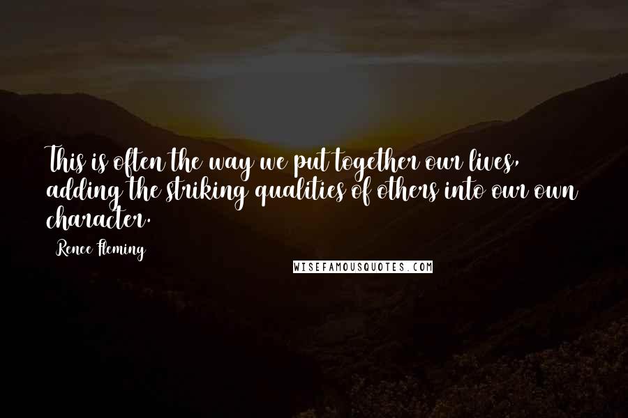 Renee Fleming Quotes: This is often the way we put together our lives, adding the striking qualities of others into our own character.