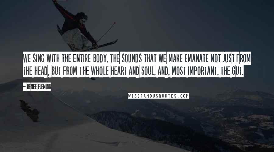 Renee Fleming Quotes: We sing with the entire body. The sounds that we make emanate not just from the head, but from the whole heart and soul, and, most important, the gut.