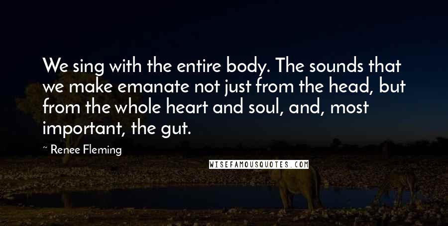 Renee Fleming Quotes: We sing with the entire body. The sounds that we make emanate not just from the head, but from the whole heart and soul, and, most important, the gut.
