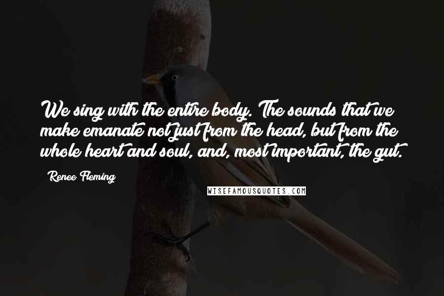 Renee Fleming Quotes: We sing with the entire body. The sounds that we make emanate not just from the head, but from the whole heart and soul, and, most important, the gut.