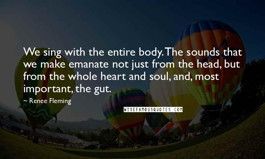 Renee Fleming Quotes: We sing with the entire body. The sounds that we make emanate not just from the head, but from the whole heart and soul, and, most important, the gut.
