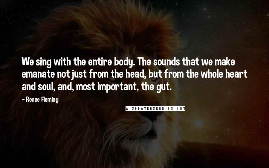 Renee Fleming Quotes: We sing with the entire body. The sounds that we make emanate not just from the head, but from the whole heart and soul, and, most important, the gut.