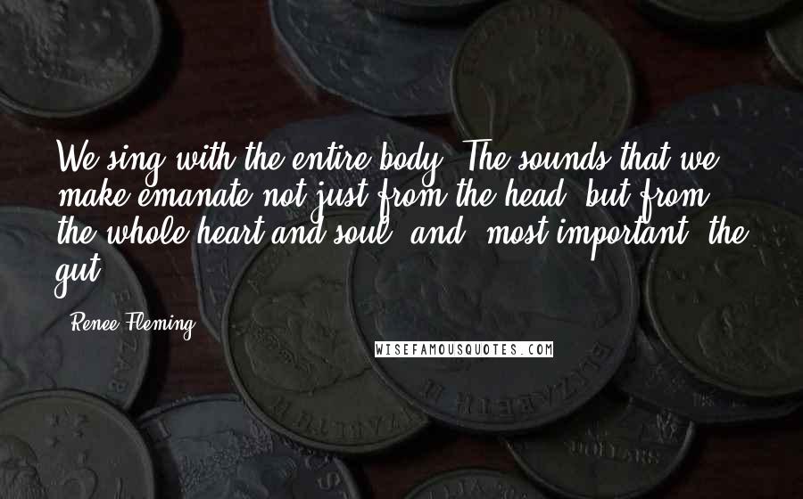 Renee Fleming Quotes: We sing with the entire body. The sounds that we make emanate not just from the head, but from the whole heart and soul, and, most important, the gut.