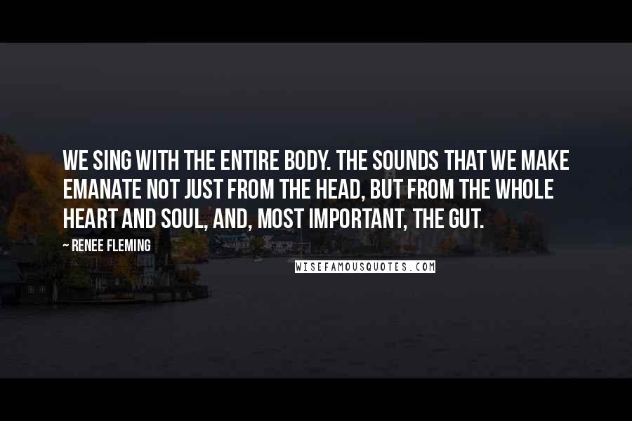 Renee Fleming Quotes: We sing with the entire body. The sounds that we make emanate not just from the head, but from the whole heart and soul, and, most important, the gut.