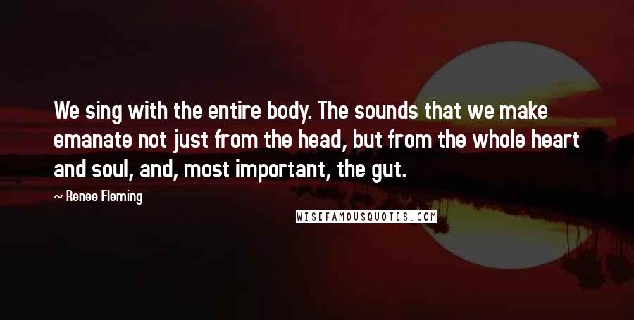 Renee Fleming Quotes: We sing with the entire body. The sounds that we make emanate not just from the head, but from the whole heart and soul, and, most important, the gut.