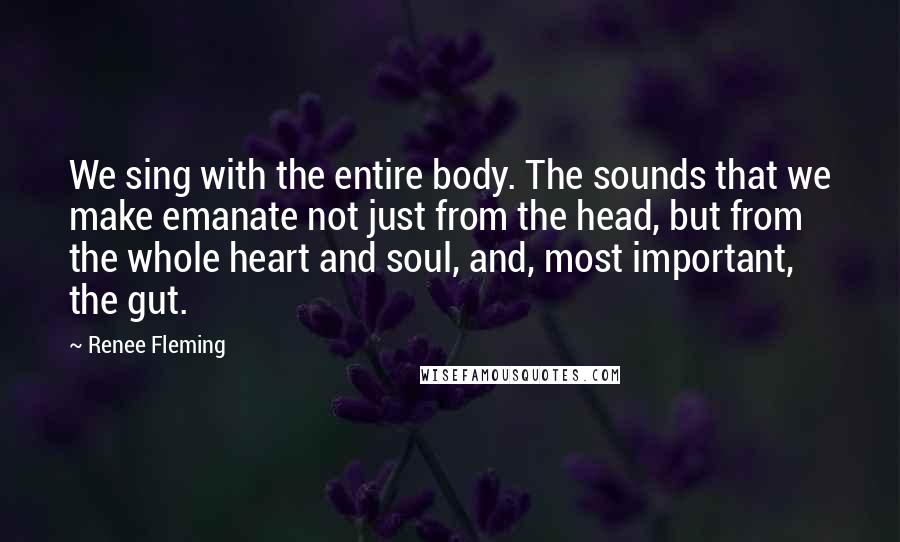 Renee Fleming Quotes: We sing with the entire body. The sounds that we make emanate not just from the head, but from the whole heart and soul, and, most important, the gut.